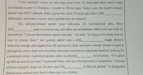 “I love animals! I grew up with dogs since I was 10. And since there aren’t many 
pet-friendly resorts in Malaysia, I wanted to fill that gap," Ruby Low, the resort's owner, 
shared with FMT Lifestyle. Ruby opened the resort 18 years ago with a (10)_ 
philosophy: tolerance, respect, and a genuine love for animals. 
The self-proclaimed naure lover welcomes all well-behaved pets, from 
(11) _pups to curious cats, and offers an environment where pets can truly be 
themselves. "I do not discriminate against animals, " she said. "As long as the owner knows 
how to control them," she quickly added with a (12)_ laugh, Ruby's 
infectious energy and bigger-than-life personality have attracted a steady stream of guests 
through the years, from solo travellers with their furbabies to expatriate families looking for 
a weekend retreat. A gated pet garden offers a safe (13)_ for playtime. "I’ve gated 
up half an acre of my land,” explained Ruby, who has a background in hospitality. “Owners 
of more energetic dogs can let them run (14)_ in this pet garden” A designated 
shower area ensures post-beach clean-ups are a breeze.