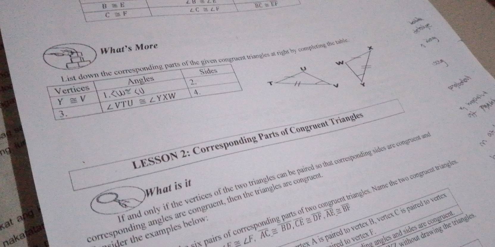 B≌ E
∠ B≌ ∠ E
overline BC≌ overline EF
∠ C≌ ∠ F
C≌ F
What's More
given congruent triangles at right by completing the table
ag s
LESSON 2: Corresponding Parts of Congruent Triangles
M
ng
angles. Name the two congruent triangles
What is it
corresponding angles are congruent, then the triangles are congruent
x A is paired to vertex B, vertex C is paired to verte
kat ang
f and only if the vertices of the two triangles can be paired so that corresponding sides are congruent an 
s ix pairs of corresponding ! arts o  
ling angles and sides are congruent
7 without drawing the triangles
ider the examples below 
nakatatal
F≌ ∠ F,overline AC≌ overline BD,overline CE≌ overline DF,overline AE≌ overline BF
red to vertex F.