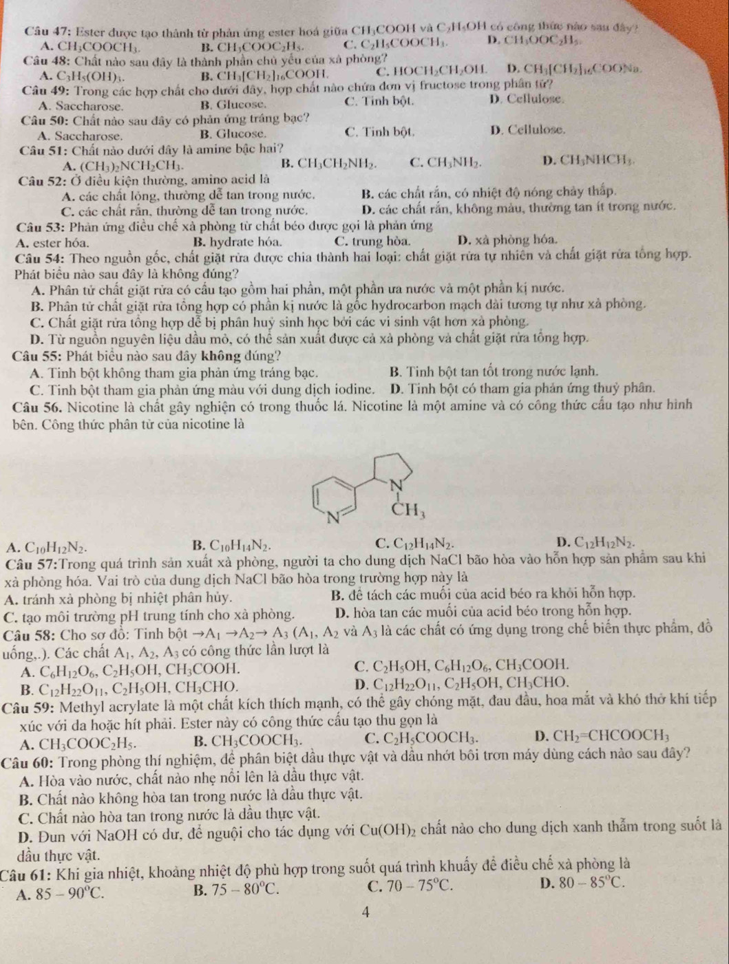 Ester được tạo thành từ phản ứng ester hoá giữa CH₃COOH và C₂H₄OH có công thức nào sau đây?
A. CH₃COOCH₃ B. CH₁COOC₂H₃. C. C₂H₃COOCH₄. D. CH_3OOC_2H_5
Câu 48: Chất nào sau đây là thành phần chủ yểu của xà phòng? Na.
A. C_3H_5(OH). B. CH₁[CH₂]₁₆COOH. C. HOC H_2CH_2OIf. D. CH_3[CH_2]_16COO
Câu 49: Trong các hợp chất cho dưới đây, hợp chất nào chứa đơn vị fructose trong phân tử?
A. Saccharose. B. Glucose. C. Tinh bột. D. Cellulose.
Câu 50: Chất nào sau đây có phản ứng tráng bạc?
A. Saccharose. B. Glucose. C. Tinh bột. D. Cellulose.
Câu 51: Chất nào dưới dây là amine bậc hai?
A. (CH_3)_2NCH_2CH_3. B. CH_3CH_2NH_2. C. CH_3NH_2. D. CH_3NHCH_3.
Câu 52: Ở điều kiện thường, amino acid là
A. các chất lỏng, thường dễ tan trong nước, B. các chất rắn, có nhiệt độ nóng chảy thấp.
C. các chất rắn, thường dễ tan trong nước. D. các chất rắn, không màu, thường tan ít trong nước.
Câu 53: Phản ứng điều chế xà phòng từ chất béo được gọi là phản ứng
A. ester hóa. B. hydrate hóa. C. trung hòa. D. xà phòng hóa.
Câu 54: Theo nguồn gốc, chất giặt rừa được chia thành hai loại: chất giặt rừa tự nhiên và chất giặt rửa tổng hợp.
Phát biểu nào sau đây là không đúng?
A. Phân tử chất giặt rửa có cầu tạo gồm hai phần, một phần ưa nước và một phần kị nước.
B. Phân tử chất giặt rữa tổng hợp có phần kị nước là gốc hydrocarbon mạch dài tương tự như xả phòng.
C. Chất giặt rửa tồng hợp dễ bị phân huỷ sinh học bởi các vi sinh vật hơn xà phòng.
D. Từ nguồn nguyên liệu dầu mỏ, có thể sản xuất được cả xà phòng và chất giặt rửa tổng hợp.
Câu 55: Phát biểu nào sau đây không đúng?
A. Tinh bột không tham gia phản ứng tráng bạc. B. Tinh bột tan tốt trong nước lạnh.
C. Tinh bột tham gia phản ứng màu với dung dịch iodine. D. Tinh bột có tham gia phản ứng thuỷ phân.
Câu 56. Nicotine là chất gây nghiện có trong thuốc lá. Nicotine là một amine và có công thức cầu tạo như hình
bên. Công thức phân tử của nicotine là
N
N CH_3
A. C_10H_12N_2. B. C_10H_14N_2. C. C_12H_14N_2. D. C_12H_12N_2.
Câu 57:Trong quá trình sản xuất xà phòng, người ta cho dung dịch NaCl bão hòa vào hỗn hợp sản phẩm sau khi
xà phòng hóa. Vai trò của dung dịch NaCl bão hòa trong trường hợp này là
A. tránh xà phòng bị nhiệt phân hủy. B. để tách các muối của acid béo ra khỏi hỗn hợp.
C. tạo môi trường pH trung tính cho xà phòng. D. hòa tan các muối của acid béo trong hỗn hợp.
Câu 58: Cho sơ đồ: Tinh bhat otto A_1to A_2to A_3(A_1,A_2 và A_3 là các chất có ứng dụng trong chế biến thực phẩm, đồ
uống,.). Các chất A_1,A_2,A_3 có công thức lần lượt là
A. C_6H_12O_6,C_2H_5OH,CH_3COOH.
C. C_2H_5OH,C_6H_12O_6,CH_3COOH.
B. C_12H_22O_11,C_2H_5OH,CH_3CHO.
D. C_12H_22O_11,C_2H_5OH,CH_3CHO.
Câu 59: Methyl acrylate là một chất kích thích mạnh, có thể gây chóng mặt, đau đầu, hoa mắt và khó thở khí tiếp
xúc với da hoặc hít phải. Ester này có công thức cấu tạo thu gọn là
A. CH_3COOC_2H_5. B. CH_3COOCH_3. C. C_2H_5COOCH_3. D. CH_2=CHCOOCH_3
Câu 60: Trong phòng thí nghiệm, để phân biệt đầu thực vật và dầu nhớt bôi trơn máy dùng cách nào sau đây?
A. Hòa vào nước, chất nào nhẹ nổi lên là dầu thực vật.
B. Chất nào không hòa tan trong nước là dầu thực vật.
C. Chất nào hòa tan trong nước là dầu thực vật.
D. Đun với NaOH có dư, để nguội cho tác dụng với Cu(OH)_2 chất nào cho dung dịch xanh thẫm trong suốt là
dầu thực vật.
Câu 61: Khi gia nhiệt, khoảng nhiệt độ phù hợp trong suốt quá trình khuấy để điều chế xà phòng là
A. 85-90°C. B. 75-80°C. C. 70-75°C. D. 80-85°C.
4