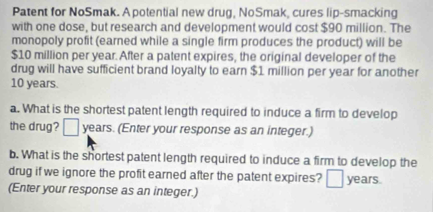 Patent for NoSmak. A potential new drug, NoSmak, cures lip-smacking 
with one dose, but research and development would cost $90 million. The 
monopoly profit (earned while a single firm produces the product) will be
$10 million per year. After a patent expires, the original developer of the 
drug will have sufficient brand loyalty to earn $1 million per year for another
10 years. 
a. What is the shortest patent length required to induce a firm to develop 
the drug? years. (Enter your response as an integer.) 
b. What is the shortest patent length required to induce a firm to develop the 
drug if we ignore the profit earned after the patent expires? a years. 
(Enter your response as an integer.)