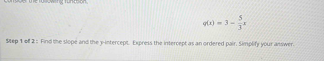 consider the following function.
q(x)=3- 5/3 x
Step 1 of 2 : Find the slope and the y-intercept. Express the intercept as an ordered pair. Simplify your answer.