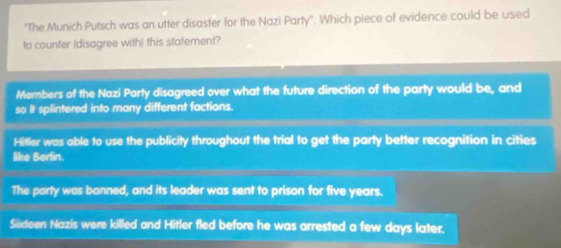 'The Munich Putsch was an utter disaster for the Nazi Party''. Which piece of evidence could be used
to counter (disagree with) this statement?
Members of the Nazí Party disagreed over what the future direction of the party would be, and
so it splintered into many different factions.
Hitler was able to use the publicity throughout the trial to get the party better recognition in cities
like Berlin.
The party was banned, and its leader was sent to prison for five years.
Södeen Nazis were killed and Hitler fled before he was arrested a few days later.