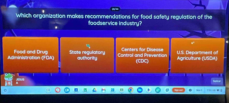 28/44
Which organization makes recommendations for food safety regulation of the
foodservice industry?
e^t
Food and Drug State regulatory Centers for Disease
Administration (FDA) authority Control and Prevention U.S. Department of
(CDC)
Agriculture (USDA)
I I I
JESUS
Saltar
A
Nov 1