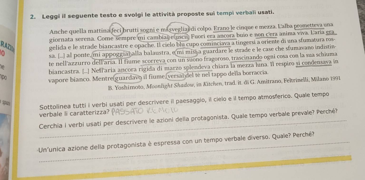 Leggi il seguente testo e svolgi le attività proposte sui tempi verbali usati. 
Anche quella mattina feci brutti sogni e mi svegliai di colpo. Erano le cinque e mezza. Ľalba prometteva una 
giornata serena. Come sempre mi cambiai e uscii. Fuori era ancora buio e non cera anima viva. Laria era 
RAZIO 
gelida e le strade biancastre e opache. Il cielo blu cupo cominciava a tingersi a oriente di una sfumatura ros- 
0 
sa. [...] al ponte, mi appoggiai alla balaustra, e mi misi a guardare le strade e le case che sfumavano indistin- 
1e 
te nell’azzurro dell’aria. Il fiume scorreva con un suono fragoroso, trascinando ogni cosa con la sua schiuma 
biancastra. [...] Nell’aria ancora rigida di marzo splendeva chiara la mezza luna. Il respiro si condensava in 
o 
vapore bianco. Mentre guardavo il fiume, versai del tè nel tappo della borraccia. 
B. Yoshimoto, Moonlight Shadow, in Kitchen, trad. it. di G. Amitrano, Feltrinelli, Milano 1991 
o spazi 
Sottolinea tutti i verbi usati per descrivere il paesaggio, il cielo e il tempo atmosferico. Quale tempo 
verbale li caratterizza? 
_Cerchia i verbi usati per descrivere le azioni della protagonista. Quale tempo verbale prevale? Perché? 
·Un'unica azione della protagonista è espressa con un tempo verbale diverso. Quale? Perché?