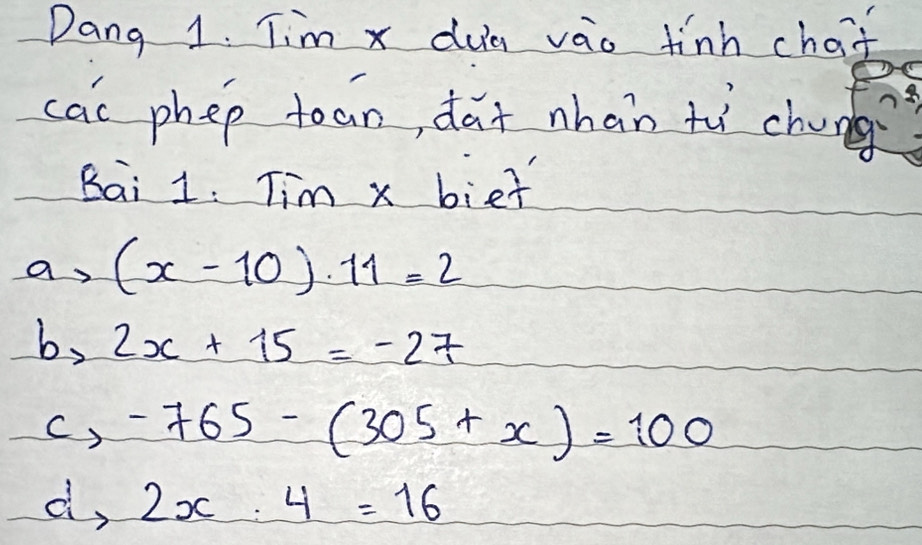 Dang 1. Tim x dua vao finh chaf
cac phep tean, da+ nhan tù chung
Bai 1. Tim x bief
a (x-10)· 11=2
by 2x+15=-27
c, -765-(305+x)=100
d, 2x:4=16