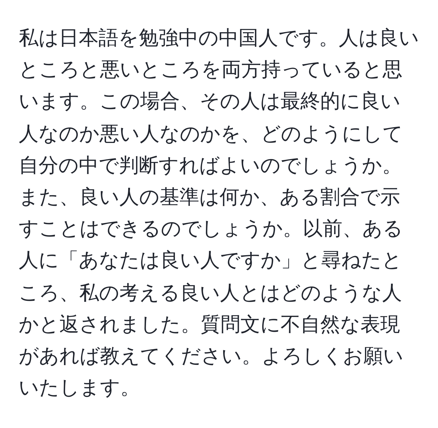 私は日本語を勉強中の中国人です。人は良いところと悪いところを両方持っていると思います。この場合、その人は最終的に良い人なのか悪い人なのかを、どのようにして自分の中で判断すればよいのでしょうか。また、良い人の基準は何か、ある割合で示すことはできるのでしょうか。以前、ある人に「あなたは良い人ですか」と尋ねたところ、私の考える良い人とはどのような人かと返されました。質問文に不自然な表現があれば教えてください。よろしくお願いいたします。