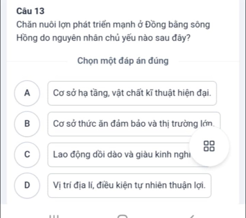 Chăn nuôi lợn phát triển mạnh ở Đồng bằng sông
Hồng do nguyên nhân chủ yếu nào sau đây?
Chọn một đáp án đúng
A Cơ sở hạ tầng, vật chất kĩ thuật hiện đại.
B Cơ sở thức ăn đảm bảo và thị trường lớn.
C Lao động dồi dào và giàu kinh nghi
D Vị trí địa lí, điều kiện tự nhiên thuận lợi.