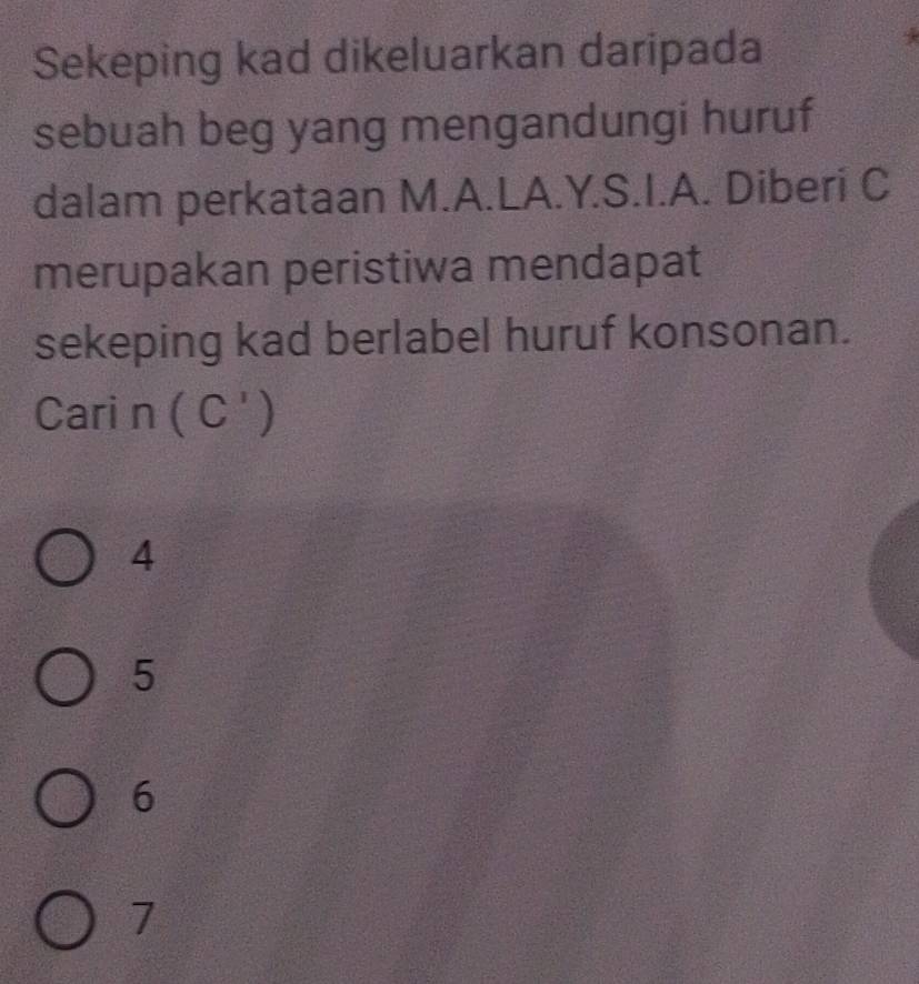 Sekeping kad dikeluarkan daripada
sebuah beg yang mengandungi huruf
dalam perkataan M.A.LA. Y. S.I.A. Diberi C
merupakan peristiwa mendapat
sekeping kad berlabel huruf konsonan.
Cari n (C')
4
5
6
7