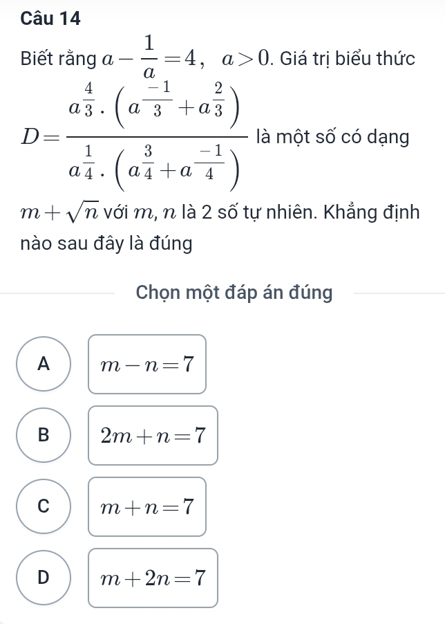 Biết rằng a- 1/a =4, a>0. Giá trị biểu thức
D=frac (a_3)^4· (a_3^((-1)+a_3^2))(a_4)^1· (a_4^(3+a^-frac 1)4) là một số có dạng
m+sqrt(n) với m, n là 2 số tự nhiên. Khẳng định
nào sau đây là đúng
Chọn một đáp án đúng
A m-n=7
B 2m+n=7
C m+n=7
D m+2n=7