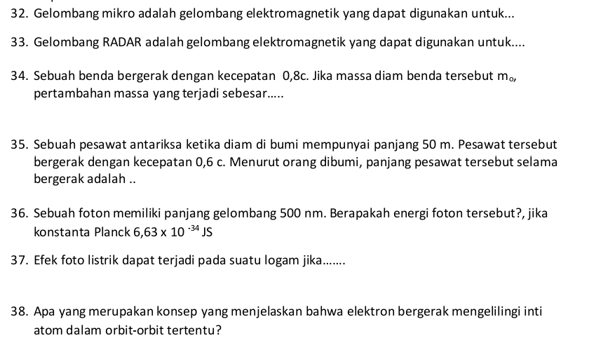 Gelombang mikro adalah gelombang elektromagnetik yang dapat digunakan untuk... 
33. Gelombang RADAR adalah gelombang elektromagnetik yang dapat digunakan untuk.... 
34. Sebuah benda bergerak dengan kecepatan 0,8c. Jika massa diam benda tersebut m_o, 
pertambahan massa yang terjadi sebesar..... 
35. Sebuah pesawat antariksa ketika diam di bumi mempunyai panjang 50 m. Pesawat tersebut 
bergerak dengan kecepatan 0,6 c. Menurut orang dibumi, panjang pesawat tersebut selama 
bergerak adalah .. 
36. Sebuah foton memiliki panjang gelombang 500 nm. Berapakah energi foton tersebut?, jika 
konstanta Planck 6,63* 10^(-34)JS
37. Efek foto listrik dapat terjadi pada suatu logam jika....... 
38. Apa yang merupakan konsep yang menjelaskan bahwa elektron bergerak mengelilingi inti 
atom dalam orbit-orbit tertentu?