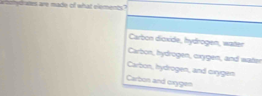 arthydrates are made of what elements?
Carbon dioxide, hydrogen, water
Carbon, hydrogen, oxygen, and water
Carbon, hydrogen, and cxygen
Carbon and oxygen