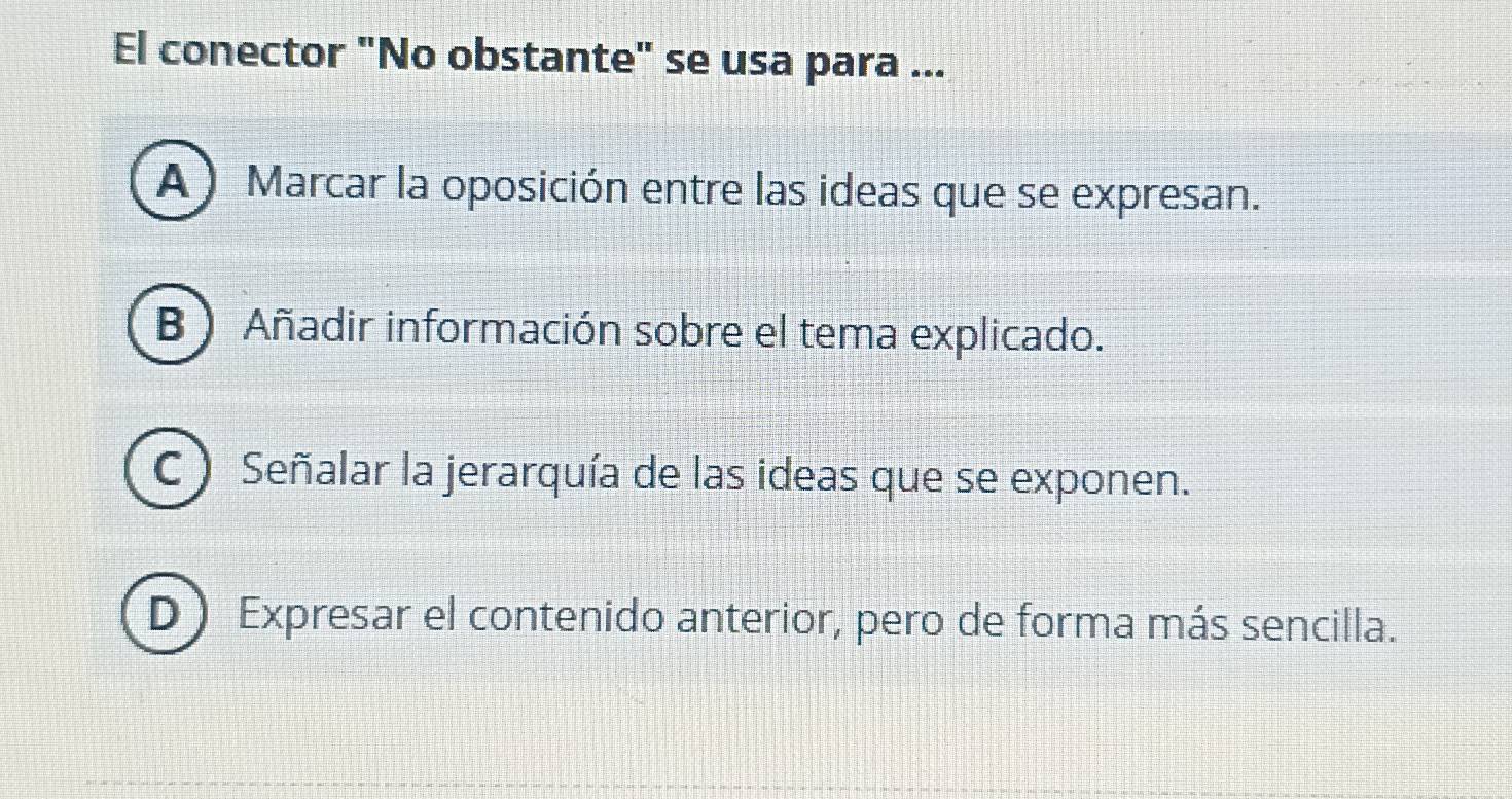 El conector "No obstante" se usa para ...
A) Marcar la oposición entre las ideas que se expresan.
B ) Añadir información sobre el tema explicado.
C ) Señalar la jerarquía de las ideas que se exponen.
D) Expresar el contenido anterior, pero de forma más sencilla.