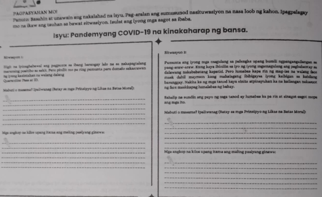 PAGPASYAHAN MO!
Panute: Basahin at unawain ang nakalahad na isyu. Pag-aralan ang sumusunod nasituwasiyon na nasa loob ng kahon. Ipagpalagay
mo na ikaw ang tauhan sa bawat sitwasiyon. Isulat ang iyong mga sagot sa ibaba.
Isyu: Pandemyang COVID-19 na kinakaharap ng bansa.
Sitwasyon 2:
Swayon 1
Sight ne ipinaghabewal ang pagpunts as ibang barangay lalo na as nakspagtalang Pumunta ang iyong mga magulang sa palengke upang bumili ngpangangailangan sa
pang-araw-araw. Kung kaya ihinilin sa iyo ng iyong mgamagulang ang pagbabantay 
maraming positibo as sakit. Pero pinilit mo pa ring pumanta para dumalo sakaarawan delawang nakebabstang kapatid. Pero lumabas kape rin ng mag-ise na waleng fac
Quarantine Pass at ID. ng (vong kasintshan na welang dalang 
mask dahil mayroon kang mahalagang ibibigaysa iyong kaibigan sa kabilang 
berangeay. Nakita ke ng mga tanod kaya sinita atpinayuhan ka na kailangan nakasuot
Mabuti o masema! Ipaliwanag (Batay sa mga Prinsipyo ng Likas na Batas Mural): ng face maskkspag humalabes ng bahay.
_
Sahalip na sundin ang payo ng roga tanod ay lumabas ke pa rin at sinagot-sagot mopa
_
ang mga ito.
_
_
Mabuti o masama? Ipaliwanag (Batay sa mga Prinsipyo ng Likas na Batas Moral):
_
_
_
_
Mgs angkop na kilos upang ftama ang maling paslyang ginaws:_
_
_
_
_
_
_Mga angkop na kilos upang itzma ang maling pasiyang ginaws:
_
__
_
_
_
_
_
_