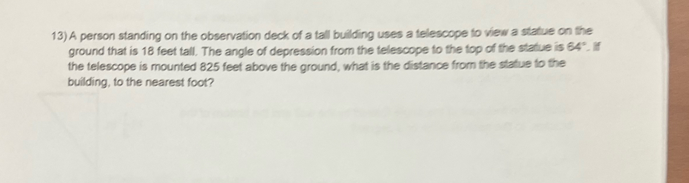 A person standing on the observation deck of a tall building uses a telescope to view a statue on the 
ground that is 18 feet tall. The angle of depression from the telescope to the top of the statue is 64°
the telescope is mounted 825 feet above the ground, what is the distance from the statue to the 
building, to the nearest foot?