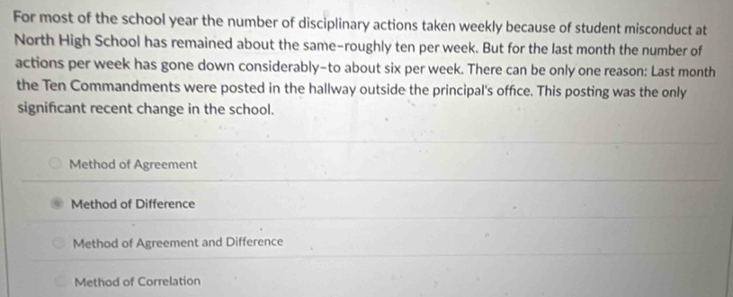 For most of the school year the number of disciplinary actions taken weekly because of student misconduct at
North High School has remained about the same-roughly ten per week. But for the last month the number of
actions per week has gone down considerably-to about six per week. There can be only one reason: Last month
the Ten Commandments were posted in the hallway outside the principal's office. This posting was the only
significant recent change in the school.
Method of Agreement
Method of Difference
Method of Agreement and Difference
Method of Correlation