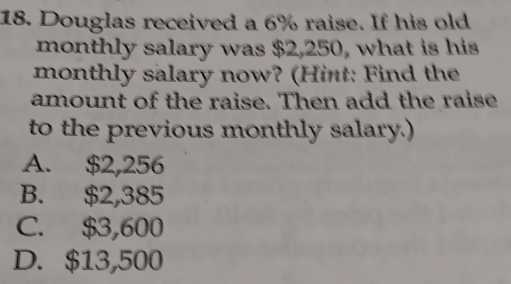 Douglas received a 6% raise. If his old
monthly salary was $2,250, what is his
monthly salary now? (Hint: Find the
amount of the raise. Then add the raise
to the previous monthly salary.)
A. $2,256
B. $2,385
C. $3,600
D. $13,500