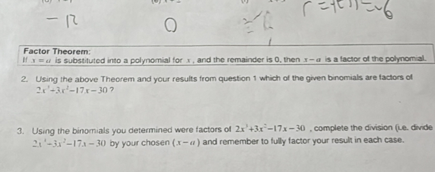 Factor Theorem: 
If x=a is substituted into a polynomial for x , and the remainder is 0. then x-a is a factor of the polynomial. 
2. Using the above Theorem and your results from question 1 which of the given binomials are factors of
2x^3+3x^2-17x-30 7 
3. Using the binomials you determined were factors of 2x^3+3x^2-17x-30 , complete the division (i.e. divide
2x^4-3x^2-17x-30 by your cho sen (x-a) and remember to fully factor your result in each case.