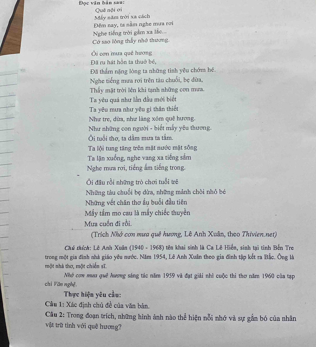 Đọc văn bản sau:
Quê nội ơi
Mấy năm trời xa cách
Đêm nay, ta nằm nghe mưa rơi
Nghe tiếng trời gầm xa lắc...
Cớ sao lòng thấy nhớ thương.
Ôi cơn mưa quê hương
Đã ru hát hồn ta thuở bé,
Đã thẩm nặng lòng ta những tình yêu chớm hé.
Nghe tiếng mưa rơi trên tàu chuối, bẹ dừa,
Thấy mặt trời lên khi tạnh những cơn mưa.
Ta yêu quá như lần đầu mới biết
Ta yêu mưa như yêu gì thân thiết
Như tre, dừa, như làng xóm quê hương.
Như những con người - biết mấy yêu thương.
Ôi tuổi thơ, ta dầm mưa ta tắm.
Ta lội tung tăng trên mặt nước mặt sông
Ta lặn xuống, nghe vang xa tiếng sấm
Nghe mưa rơi, tiếng ấm tiếng trong.
Ôi đâu rồi những trò chơi tuổi trẻ
Những tàu chuối bẹ dừa, những mảnh chòi nhỏ bé
Những vết chân thơ ấu buổi đầu tiên
Mấy tấm mo cau là mấy chiếc thuyền
Mưa cuốn đi rồi.
(Trích Nhớ cơn mưa quê hương, Lê Anh Xuân, theo Thivien.net)
Chủ thích: Lê Anh Xuân (1940 - 1968) tên khai sinh là Ca Lê Hiến, sinh tại tỉnh Bến Tre
trong một gia đình nhà giáo yêu nước. Năm 1954, Lê Anh Xuân theo gia đình tập kết ra Bắc. Ông là
một nhà thơ, một chiến sĩ.
Nhớ cơn mưa quê hương sáng tác năm 1959 và đạt giải nhì cuộc thi thơ năm 1960 của tạp
chí Văn nghệ.
Thực hiện yêu cầu:
Câu 1: Xác định chủ đề của văn bản.
Câu 2: Trong đoạn trích, những hình ảnh nào thể hiện nỗi nhớ và sự gắn bó của nhân
vật trữ tình với quê hương?