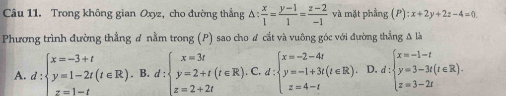 Trong không gian Oxyz, cho đường thẳng △ : x/1 = (y-1)/1 = (z-2)/-1  và mặt phẳng (P): x+2y+2z-4=0. 
Phương trình đường thẳng đ nằm trong (P) sao cho đ cắt và vuông góc với đường thẳng △ ldot a
A. d:beginarrayl x=-3+t y=1-2t(t∈ R). z=1-tendarray. B. d :beginarrayl x=3t y=2+t(t∈ R). z=2+2tendarray. ).C.d:beginarrayl x=-2-4t y=-1+3t(t∈ R). z=4-tendarray. D. d:beginarrayl x=-1-t y=3-3t(t∈ R). z=3-2tendarray.