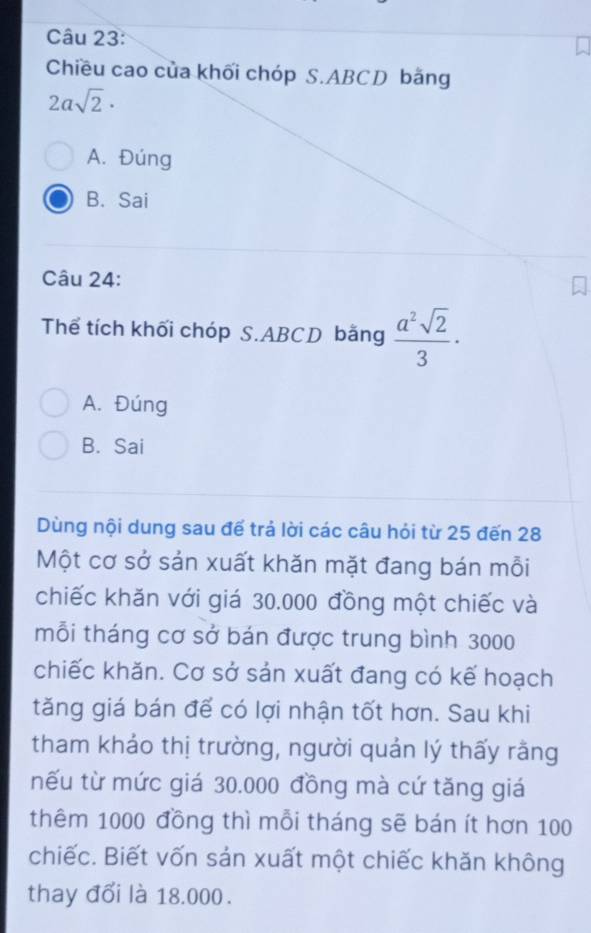 Chiều cao của khối chóp S. ABCD bằng
2asqrt(2)·
A. Đúng
B. Sai
Câu 24:
Thể tích khối chóp S. ABCD bằng  a^2sqrt(2)/3 ·
A. Đúng
B. Sai
Dùng nội dung sau đế trả lời các câu hỏi từ 25 đến 28
Một cơ sở sản xuất khăn mặt đang bán mỗi
chiếc khăn với giá 30.000 đồng một chiếc và
mỗi tháng cơ sở bán được trung bình 3000
chiếc khăn. Cơ sở sản xuất đang có kế hoạch
tăng giá bán để có lợi nhận tốt hơn. Sau khi
tham khảo thị trường, người quản lý thấy rằng
nếu từ mức giá 30.000 đồng mà cứ tăng giá
thêm 1000 đồng thì mỗi tháng sẽ bán ít hơn 100
chiếc. Biết vốn sản xuất một chiếc khăn không
thay đổi là 18.000.