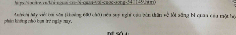 https://tuoitre.vn/khi-nguoi-tre-bi-quan-voi-cuoc-song-541149.htm) 
Anh/chị hãy viết bài văn (khoảng 600 chữ) nêu suy nghĩ của bản thân về lối sống bi quan của một bộ 
phận không nhỏ bạn trẻ ngày nay. 
Để Số 4: