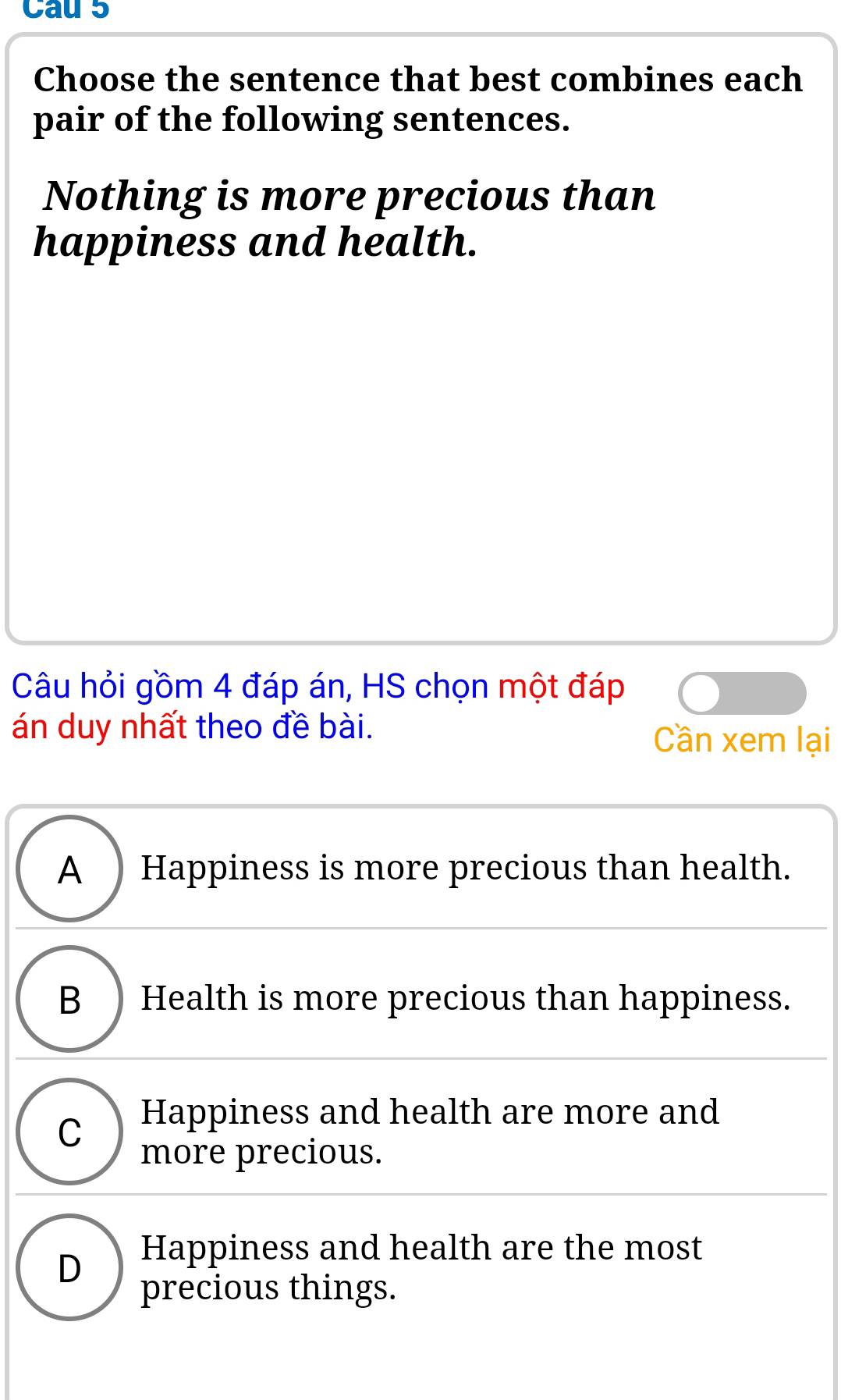 Cau 5
Choose the sentence that best combines each
pair of the following sentences.
Nothing is more precious than
happiness and health.
Câu hỏi gồm 4 đáp án, HS chọn một đáp
án duy nhất theo đề bài.
Cần xem lại
A ) Happiness is more precious than health.
B )Health is more precious than happiness.
C Happiness and health are more and
more precious.
D
Happiness and health are the most
precious things.