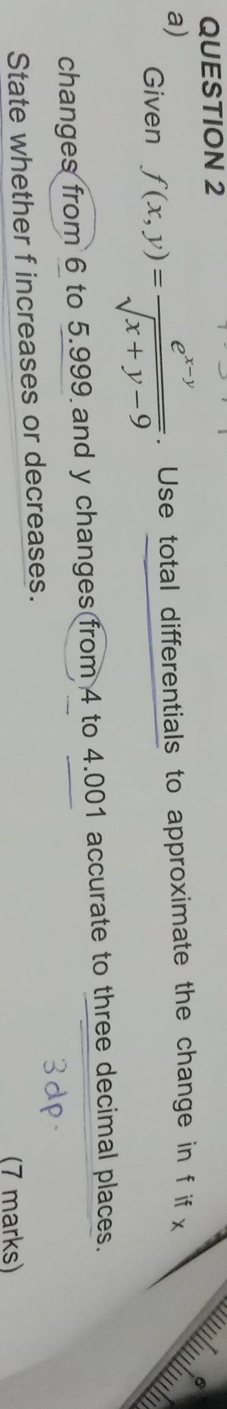 Given f(x,y)= (e^(x-y))/sqrt(x+y-9) . Use total differentials to approximate the change in f if x
changes from 6 to 5.999 and y changes from 4 to 4.001 accurate to three decimal places. 
State whether f increases or decreases. 
(7 marks)