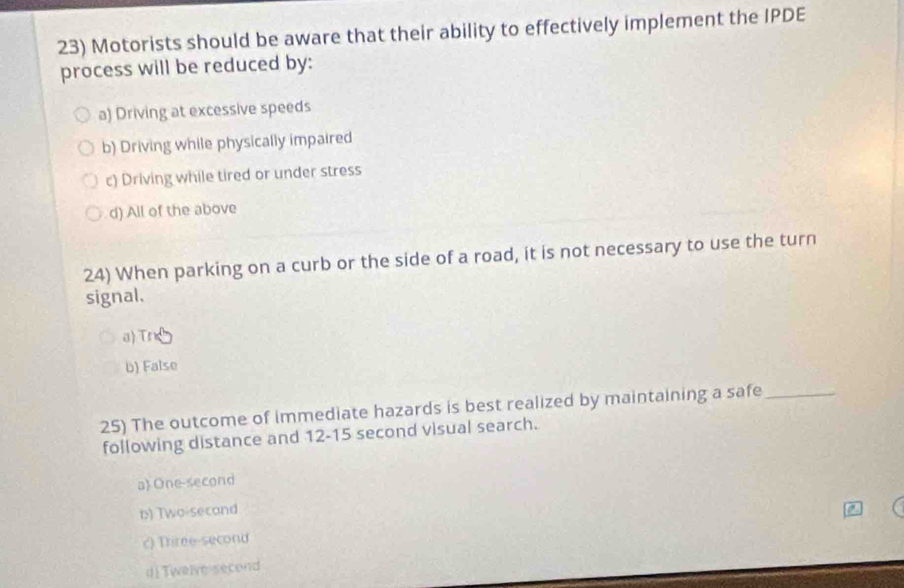 Motorists should be aware that their ability to effectively implement the IPDE
process will be reduced by:
a) Driving at excessive speeds
b) Driving while physically impaired
c) Driving while tired or under stress
d) All of the above
24) When parking on a curb or the side of a road, it is not necessary to use the turn
signal.
a)Tr
b) False
25) The outcome of immediate hazards is best realized by maintaining a safe_
following distance and 12-15 second visual search.
a One-second
b) Two-second
c) Three-second
d) Twelve second