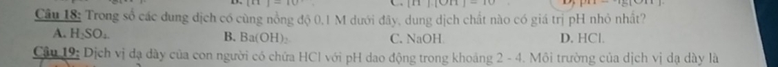 [x]-10
|-10 
Câu 18: Trong số các dung dịch có cùng nồng độ 0,1 M dưới đây, dung dịch chất nào có giá trị pH nhỏ nhất?
A. H_2SO_4. B. Ba(OH) ₂ C. NaOH D. HCl.
Câu 19: Dịch vị đạ dày của con người có chứa HCI với pH dao động trong khoảng 2 - 4. Môi trường của dịch vị dạ dày là