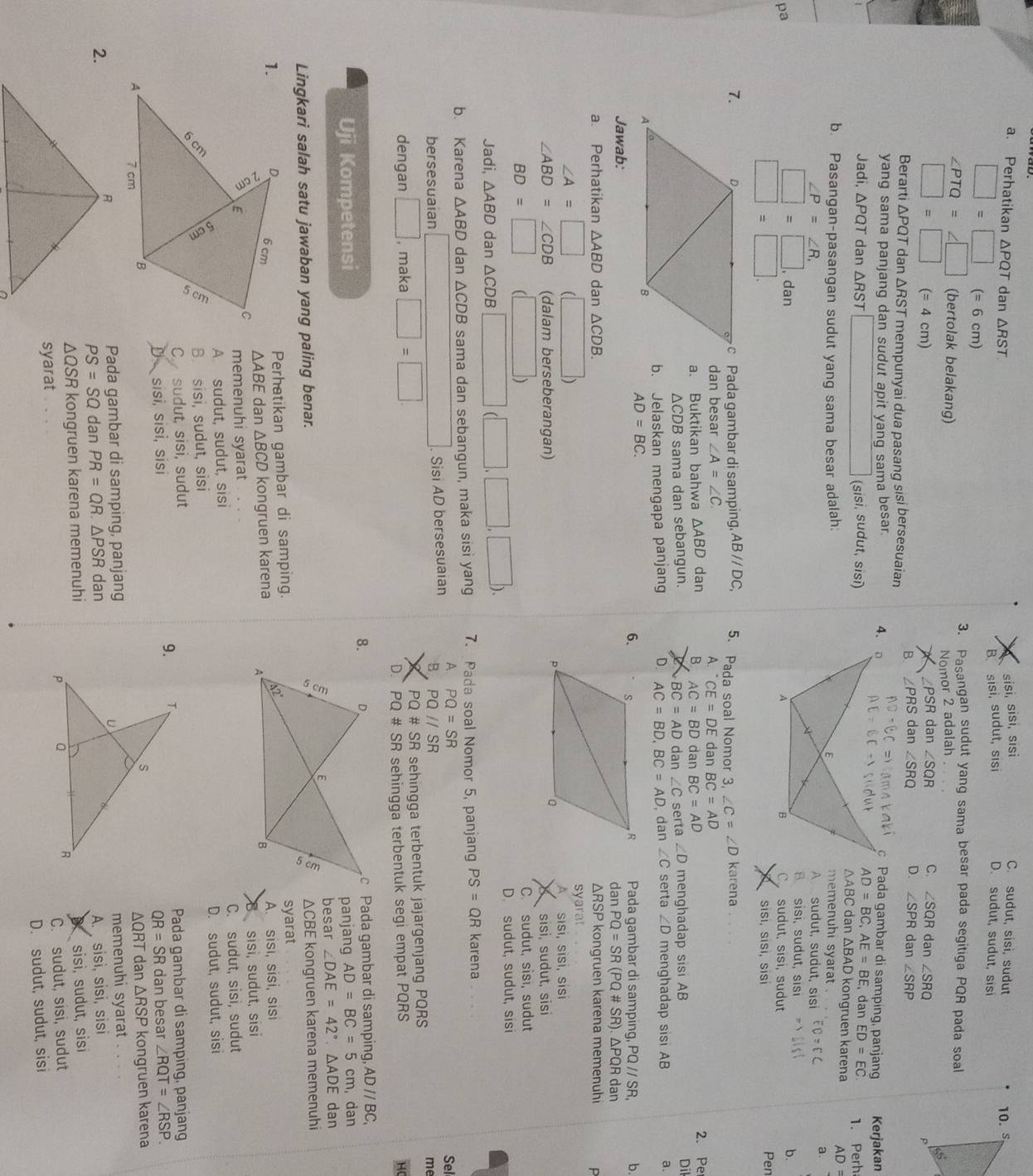 Perhatikan ΔPQT dan △ RS
sisī, sɨsī, sísi C. sudut, sisi, sudut
B sisi, sudut, sisi D. sudut, sudut, sisi 10. s
□ =□ (= 6 cm)
3. Pasangan sudut yang sama besar pada segitiga PQR pada soal
∠ PTQ=∠ □ (bertolak belakang) Nomor 2 adalah
∠ PSR dan ∠ SQR C. ∠ SQR dan ∠ SRQ
□ =□ (= 4 cm) ∠ PRS dan ∠ SRQ D. ∠ SPR dan ∠ SRP
Berarti ΔPQT dan ΔRST mempunyai dua pasang sisi bersesuaian
B
yang sama panjang dan sudut apit yang sama besar. 
c Pada gambar di samping, panjang Kerjakan
AD=BC,AE=BE , dan ED=EC
Jadi, △ PQT dan △ RST □ (sisi, sudut, sisi)△ABC dan ΔBAD kongruen karena 1. Perh
A )=
memenuhi syarat .
b. Pasangan-pasangan sudut yang sama besar adalah:A sudut, sudut, sisi
a.
∠ P=∠ R.
B. sisi, sudut, sisi
□ =□ . danb.
pa sudut, sīsì, sudut
□ =□ sīsī, Sisī, sisí Pen
7.c Pada gambar di samping. ABparallel DC, 5. Pada soal Nomor 3 ∠ C=∠ D karena
dan besar ∠ A=∠ C. dan BC=AD
A.^.CE=DE
a. Buktikan bahwa △ ABD dan B AC=BD dan BC=AD 2. Pe
△ CDB sama dan sebangun. dan ∠ C ∠ D menghadap sisi AB
Dil
BC=AD
b. Jelaskan mengapa panjang D. AC=BD,BC=AD serta  dan ∠ C serta ∠ D menghadap sisi AB a.
AD=BC.
6.
Pada qambar di sampinq PQ//SR b.
Jawab: dan PQ=SR(PQ# SR). △PQR dan
a. Perhatikan △ ABD dan △ CDB. ΔRSP kongruen karena memenuhi P
∠ A=□ (□ ) syarat
A
∠ ABD=∠ CDB (dalam berseberangan)sīsī, sĩsɨ, sɨsi
sisì, sudut, sìsi
BD=□ (□ )
C. sudut, sisı, sudut
Jadi, △ ABD dan △ CDB□ (□ ,□ ,□ ).
D. sudut, sudut, sisi
b. Karena △ ABD dan △ CDB sama dan sebangun, maka sisi yang 7. Pada soal Nomor 5, panjang PS=QR karena
A. PQ=SR Sel
bersesuaian □ Sisi AD bersesuaian B PQ//SR
me
dengan □ , maka □ =□ PQ# SR sehingga terbentuk jajargenjang PQRS
D. PQ# SR sehingga terbentuk segi empat PQRS HC
8.
Uji Kompetensi  Pada gambar di samping, AD//BC
panjang AD=BC=5cm dan
besar ∠ DAE=42°.△ ADE dan
Lingkari salah satu jawaban yang paling benar.
△ CB E kongruen karena memenuhi
syarat
Perhatikan gambar di samping.
△ ABE dan △ BCD kongruen karena A. sisi, sisi, sisi
memenuhi syarat  sisi, sudut, sis
A sudut, sudut, sisi C. sudut, sisi, sudut
B. sisi, sudut, sisi D. sudut, sudut, sisi
C. sudut, sisi, sudut
D sīsī, sīsī, sisi 9.Pada gambar di samping, panjang
QR=SR dan besar ∠ RQT=∠ RSP.
ΔQRT dan △ RSP
Pada gambar di samping, panjang kongruen karena
2. memenuhi syarat .
PS=SQ dan PR=QR.△ PSR dan
A. sisì, sisi, sisi
ΔQSR kongruen karena memenuhi
sisi, sudut, sisi
syarat  C. sudut, sisi, sudut
D. sudut, sudut, sisi