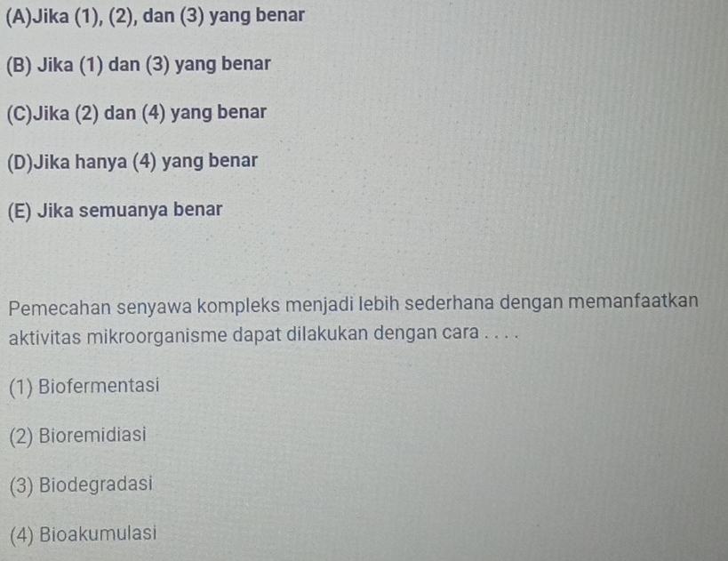 (A)Jika (1), (2), dan (3) yang benar
(B) Jika (1) dan (3) yang benar
(C)Jika (2) dan (4) yang benar
(D)Jika hanya (4) yang benar
(E) Jika semuanya benar
Pemecahan senyawa kompleks menjadi lebih sederhana dengan memanfaatkan
aktivitas mikroorganisme dapat dilakukan dengan cara . . . .
(1) Biofermentasi
(2) Bioremidiasi
(3) Biodegradasi
(4) Bioakumulasi