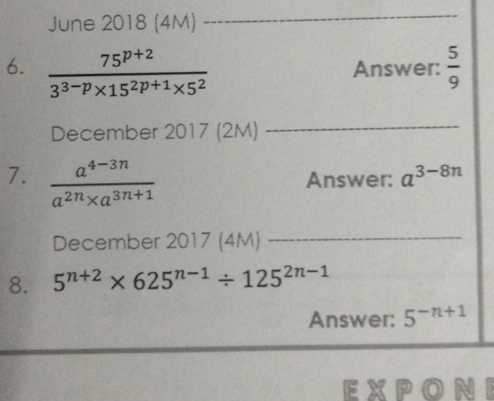 June 2018 (4M) 
_ 
6.  (75^(p+2))/3^(3-p)* 15^(2p+1)* 5^2  Answer:  5/9 
December 2017 (2M) 
_ 
7.  (a^(4-3n))/a^(2n)* a^(3n+1)  Answer: a^(3-8n)
December 2017 (4M)_ 
8. 5^(n+2)* 625^(n-1)/ 125^(2n-1)
Answer: 5^(-n+1)
EXP