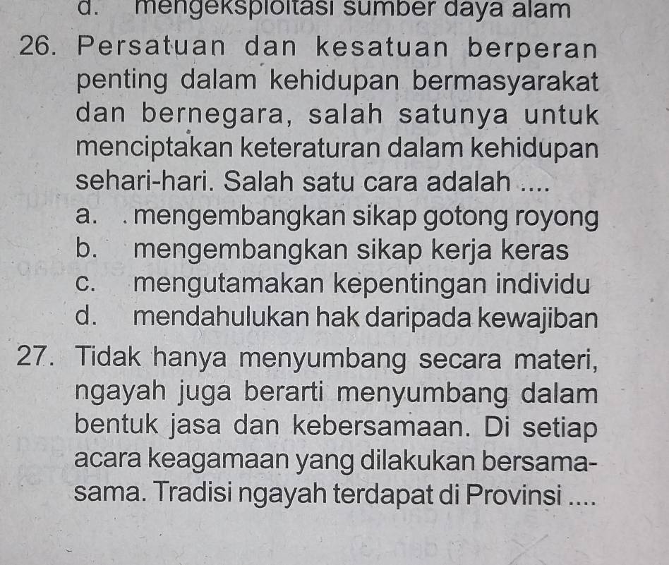 d. mengeksploitasi sumber daya alam
26. Persatuan dan kesatuan berperan
penting dalam kehidupan bermasyarakat
dan bernegara, salah satunya untuk
menciptakan keteraturan dalam kehidupan
sehari-hari. Salah satu cara adalah ....
a. . mengembangkan sikap gotong royong
b. mengembangkan sikap kerja keras
c. mengutamakan kepentingan individu
d. mendahulukan hak daripada kewajiban
27. Tidak hanya menyumbang secara materi,
ngayah juga berarti menyumbang dalam
bentuk jasa dan kebersamaan. Di setiap
acara keagamaan yang dilakukan bersama-
sama. Tradisi ngayah terdapat di Provinsi ....