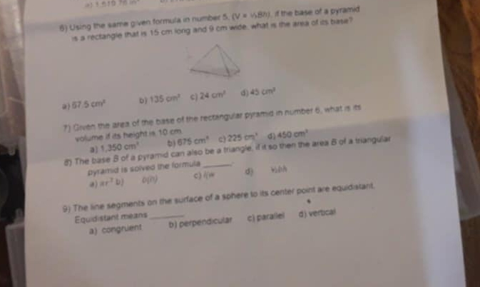 +n+0.70in^2
6) Using the same given formula in number 5 (V=v,Bn) if the base of a pyramid
is a rectangle that is 15 cm long and 9 cm wide, what is the anxa of its base?
67.5cm^2 b) 135cm^2 c 24cm^2 d) 45cm^3
7) Given the area of the base of the rectangular pyramid in number 6, what is its
volume if its height is 10 cm 225cm^3 d 450cm^2
a) 1,350cm^3 5) 675cm^3 c)
8) The base B of a pyramid can also be a triangle, if it so then the area B of a triangular
pyramid is solved the formula
ar^2b) 0(n) c) li= d) wiéh
9) The line segments on the surface of a sphere to its center point are equidistant.
Equidistant means _、
a) congruent b) perpendicular c) parallel d j. vertical