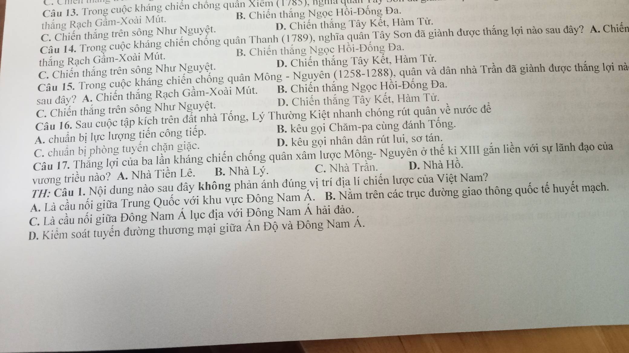 Trong cuộc kháng chiến chồng quân Xiểm (1785), nghĩa quải
thắng Rạch Gầm-Xoài Mút. B. Chiến thắng Ngọc Hồi-Đống Đa.
C. Chiến thắng trên sông Như Nguyệt. D. Chiến thắng Tây Kết, Hàm Tử.
Câu 14. Trong cuộc kháng chiến chống quân Thanh (1789), nghĩa quân Tây Sơn đã giành được thắng lợi nào sau đây? A. Chiến
thắng Rạch Gầm-Xoài Mút. B. Chiến thắng Ngọc Hồi-Đống Đa.
C. Chiến thắng trên sông Như Nguyệt. D. Chiến thắng Tây Kết, Hàm Tử.
Câu 15. Trong cuộc kháng chiến chống quân Mông - Nguyên (1258-1288), quận và dân nhà Trần đã giành được thắng lợi nà
sau đây? A. Chiến thắng Rạch Gầm-Xoài Mút. B. Chiến thắng Ngọc Hồi-Đống Đa.
D. Chiến thắng Tây Kết, Hàm Tử.
C. Chiến thắng trên sông Như Nguyệt.
Câu 16. Sau cuộc tập kích trên đất nhà Tổng, Lý Thường Kiệt nhanh chóng rút quân về nước để
A. chuẩn bị lực lượng tiến công tiếp. B. kêu gọi Chăm-pa cùng đánh Tống.
C. chuẩn bị phòng tuyến chặn giặc. D. kêu gọi nhân dân rút lui, sơ tán.
Câu 17. Thắng lợi của ba lần kháng chiến chống quân xâm lược Mông- Nguyên ở thế kỉ XIII gắn liền với sự lãnh đạo của
vương triều nào? A. Nhà Tiền Lê. B. Nhà Lý. C. Nhà Trần. D. Nhà Hồ.
TH: Câu 1. Nội dung nào sau đây không phản ánh đúng vị trí địa lí chiến lược của Việt Nam?
A. Là cầu nối giữa Trung Quốc với khu vực Đông Nam Á. B. Nằm trên các trục đường giao thông quốc tế huyết mạch.
C. Là cầu nối giữa Đông Nam Á lục địa với Đông Nam Á hải đảo.
D. Kiểm soát tuyến đường thương mại giữa Ấn Độ và Đông Nam Á.