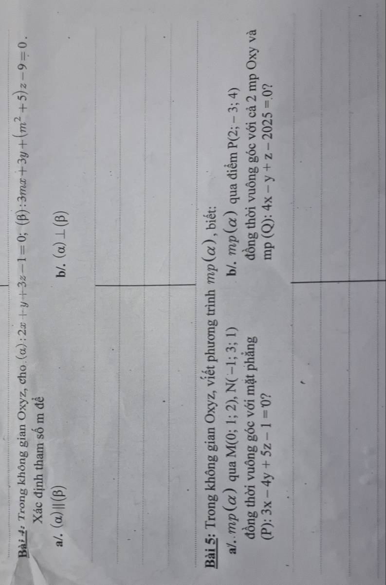 Trong không gian Oxyz, cho (α): 2x+y+3z-1=0;;(β): 3mx+3y+(m^2+5)z-9=0. 
Xác định tham số m để 
a/. (α) ||(beta ) b/. (alpha )⊥ (beta )
Bài 5: Trong không gian Oxyz, viết phương trình mp(alpha ) , biết: 
a/. mp(alpha ) qua M(0;1;2), N(-1;3;1) b/. mp(alpha ) qua điểm P(2;-3;4)
đồng thời vuông góc với mặt phẳng đồng thời vuông góc với cả 2 mp Oxy và 
(P): 3x-4y+5z-1=0 ? mp(Q):4x-y+z-2025=.0 ?