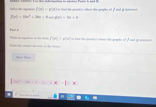 DIRECTIONS: Use this information to answer Parts A and B. 
Solve the equation f(x)=g(x) to find the point(s) where the graphs of f and 9 intersect.
f(x)=10x^2+29x+9 and g(x)=2x+4
Part A 
Write an equation in the form f(x)=g(x) to find the point(s) where the graphs of f and 9 intersect. 
Enter the correct answers in the boxes. 
Show Hints
10x^2+29x+9-2x-4* =10*
Type here to search