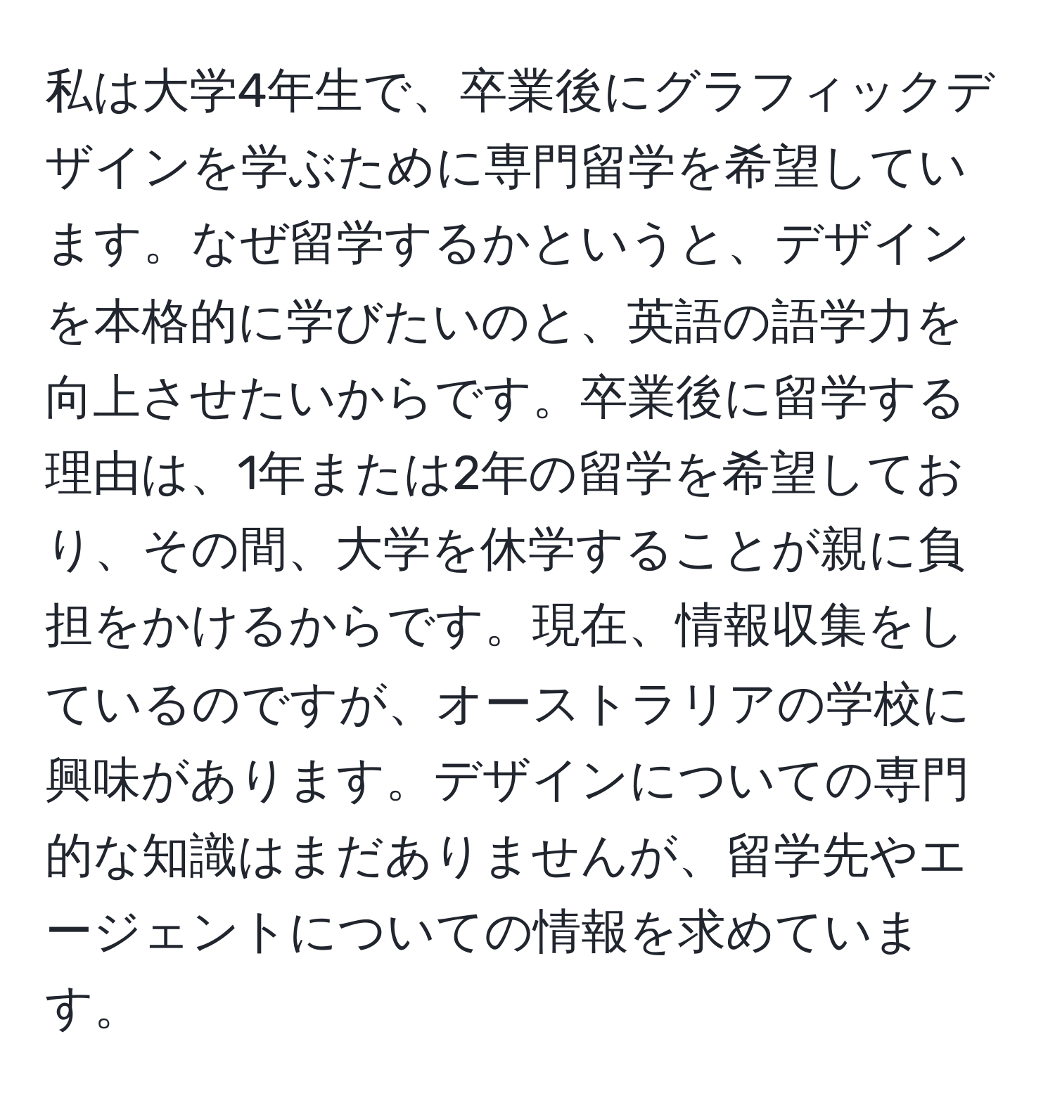 私は大学4年生で、卒業後にグラフィックデザインを学ぶために専門留学を希望しています。なぜ留学するかというと、デザインを本格的に学びたいのと、英語の語学力を向上させたいからです。卒業後に留学する理由は、1年または2年の留学を希望しており、その間、大学を休学することが親に負担をかけるからです。現在、情報収集をしているのですが、オーストラリアの学校に興味があります。デザインについての専門的な知識はまだありませんが、留学先やエージェントについての情報を求めています。