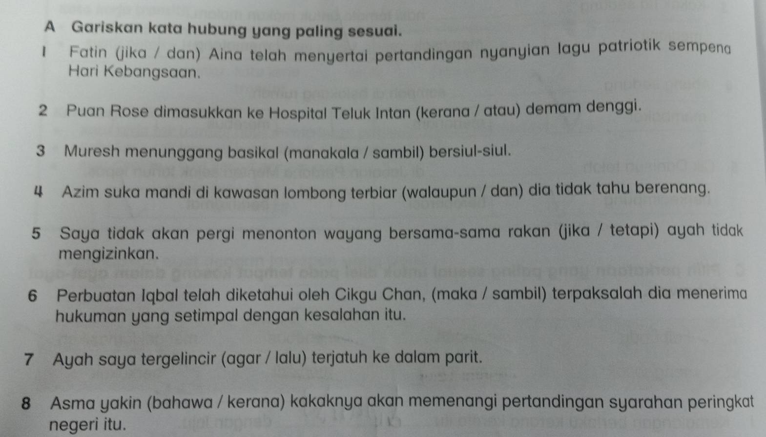 A Gariskan kata hubung yang paling sesuai. 
1 Fatin (jika / dan) Aina telah menyertai pertandingan nyanyian lagu patriotik sempena 
Hari Kebangsaan. 
2 Puan Rose dimasukkan ke Hospital Teluk Intan (kerana / atau) demam denggi. 
3 Muresh menunggang basikal (manakala / sambil) bersiul-siul. 
4 Azim suka mandi di kawasan lombong terbiar (walaupun / dan) dia tidak tahu berenang. 
5 Saya tidak akan pergi menonton wayang bersama-sama rakan (jika / tetapi) ayah tidak 
mengizinkan. 
6 Perbuatan Iqbal telah diketahui oleh Cikgu Chan, (maka / sambil) terpaksalah dia menerima 
hukuman yang setimpal dengan kesalahan itu. 
7 Ayah saya tergelincir (agar / lalu) terjatuh ke dalam parit. 
8 Asma yakin (bahawa / kerana) kakaknya akan memenangi pertandingan syarahan peringkat 
negeri itu.