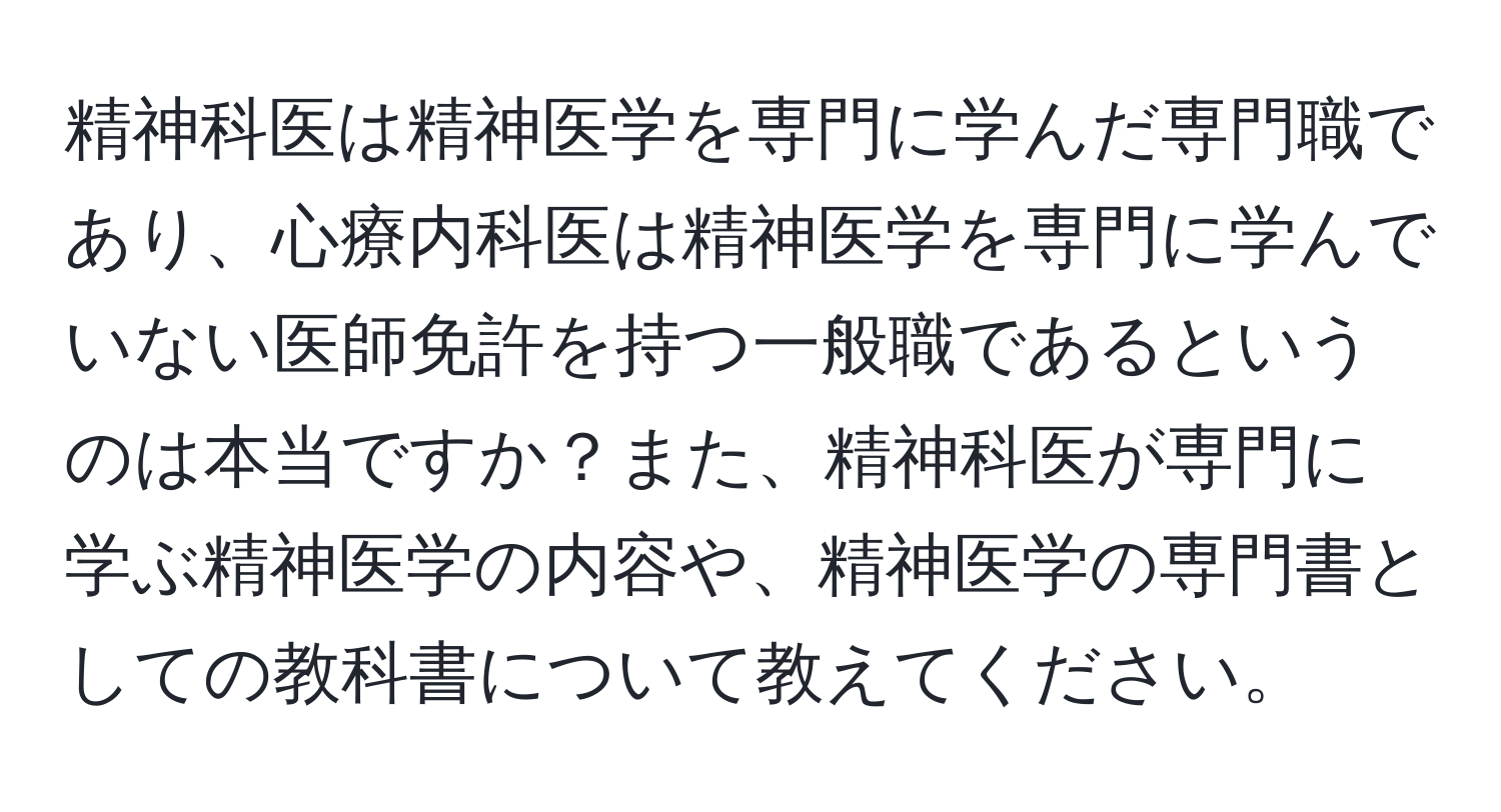 精神科医は精神医学を専門に学んだ専門職であり、心療内科医は精神医学を専門に学んでいない医師免許を持つ一般職であるというのは本当ですか？また、精神科医が専門に学ぶ精神医学の内容や、精神医学の専門書としての教科書について教えてください。