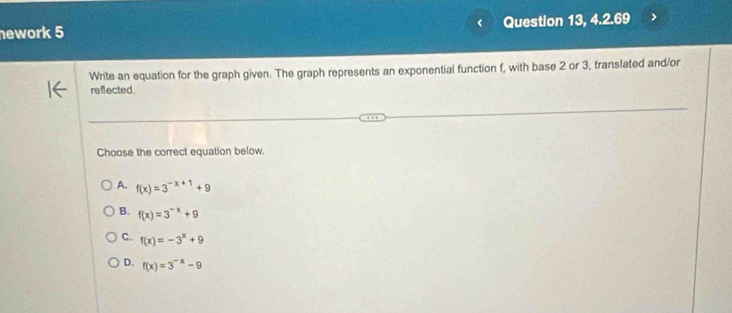 ework 5 Question 13, 4.2.69
Write an equation for the graph given. The graph represents an exponential function f, with base 2 or 3, translated and/or
reflected
Choose the correct equation below.
A. f(x)=3^(-x+1)+9
B. f(x)=3^(-x)+9
C. f(x)=-3^x+9
D. f(x)=3^(-x)-9