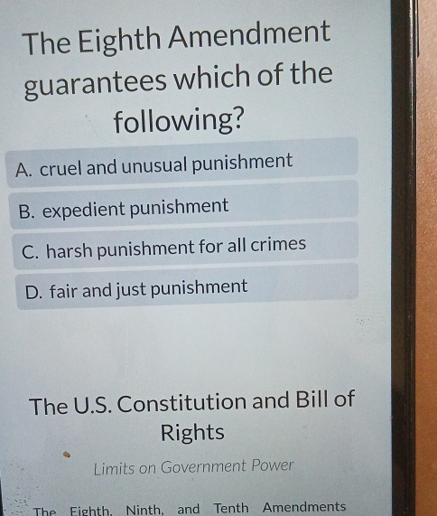 The Eighth Amendment
guarantees which of the
following?
A. cruel and unusual punishment
B. expedient punishment
C. harsh punishment for all crimes
D. fair and just punishment
The U.S. Constitution and Bill of
Rights
Limits on Government Power
The Eighth, Ninth, and Tenth Amendments