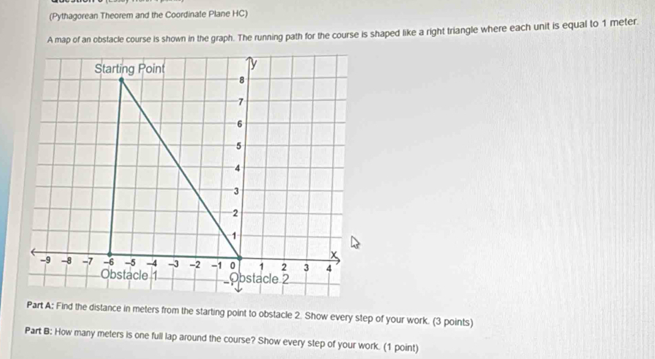 (Pythagorean Theorem and the Coordinate Plane HC) 
A map of an obstacle course is shown in the graph. The running path for the course is shaped like a right triangle where each unit is equal to 1 meter. 
Starting Point 
ly
8
7
6
5
4
3
2
1
x
-9 -8 -7 -6 -5 -4 -3 -2 -1 0 1 2 3 4
Obstacle 1 Obstacle 2 
Part A: Find the distance in meters from the starting point to obstacle 2. Show every step of your work. (3 points) 
Part B: How many meters is one full lap around the course? Show every step of your work. (1 point)