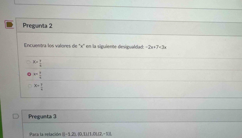 Pregunta 2
Encuentra los valores de "x" en la siguiente desigualdad: -2x+7<3x</tex>
X> 7/c 
x
X= 7/4 
Pregunta 3
Para la relación  (-1,2),(0,1),(1,0),(2,-1) ,