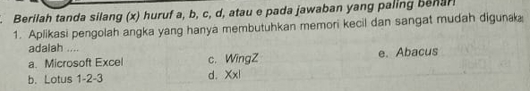 Berilah tanda silang (x) huruf a, b, c, d, atau e pada jawaban yang paling benar
1. Aplikasi pengolah angka yang hanya membutuhkan memori kecil dan sangat mudah digunak
adalah ....
a. Microsoft Excel c. WingZ e. Abacus
b. Lotus 1 -2-3
d. Xx|