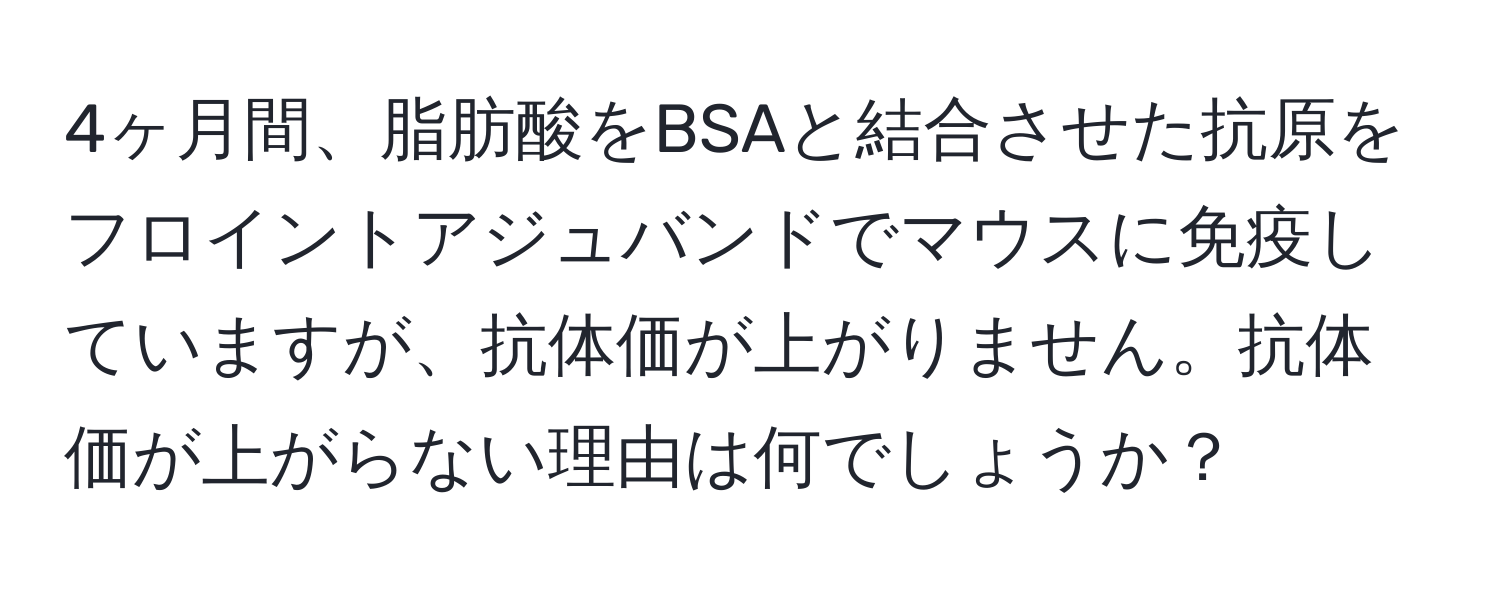 4ヶ月間、脂肪酸をBSAと結合させた抗原をフロイントアジュバンドでマウスに免疫していますが、抗体価が上がりません。抗体価が上がらない理由は何でしょうか？