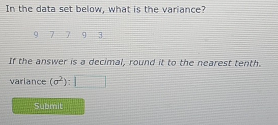 In the data set below, what is the variance?
7 7 9 3
If the answer is a decimal, round it to the nearest tenth. 
variance (sigma^2) : □ 
Submit