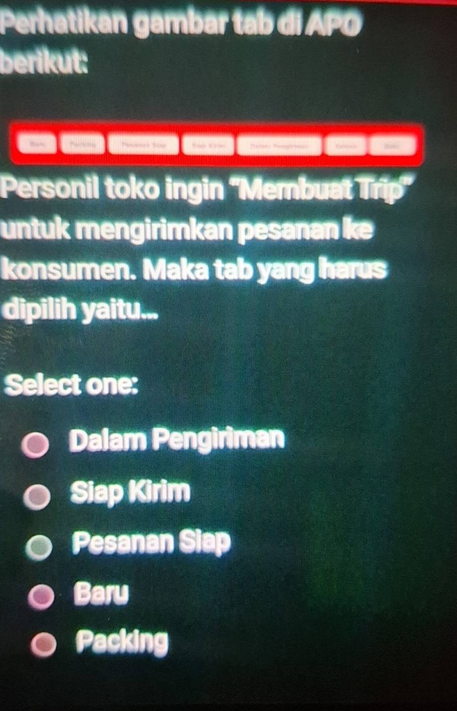 Perhatikan gambar tab di APO
berikut:

Personil toko ingin 'Membuat Trip'
untuk mengirimkan pesanan k
konsumen. Maka tab yang harus
dipilih yaitu...
Select one:
Dalam Pengiriman
Siap Kirim
Pesanan Siap
Baru
Packing