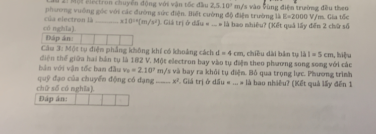 Cu 2: Một electron chuyến động với vận tốc đầu 2,5.10^7m/ /s vào vùng điện trường đều theo 
phương vuông góc với các đường sức điện. Biết cường độ điện trường là E=2000V/m. Gia tốc 
của electron là …..... * 10^(14)(m/s^2) 1. Giá trị ở dấu « ... » là bao nhiêu? (Kết quả lấy đến 2 chữ số 
có nghĩa). 
Đáp án: 
Câu 3: Một tụ điện phầng không khí có khoảng cách d=4cm , chiều dài bản tụ là I=5cm , hiệu 
điện thế giữa hai bản tụ là 182 V. Một electron bay vào tụ điện theo phương song song với các 
bản với vận tốc ban đầu v_0=2.10^7m/s và bay ra khỏi tụ điện. Bỏ qua trọng lực. Phương trình 
quỹ đạo của chuyển động có dạng .......... x^2 Giá trị ở dấu « ... » là bao nhiêu? (Kết quả lấy đến 1 
chữ số có nghĩa). 
Đáp án: