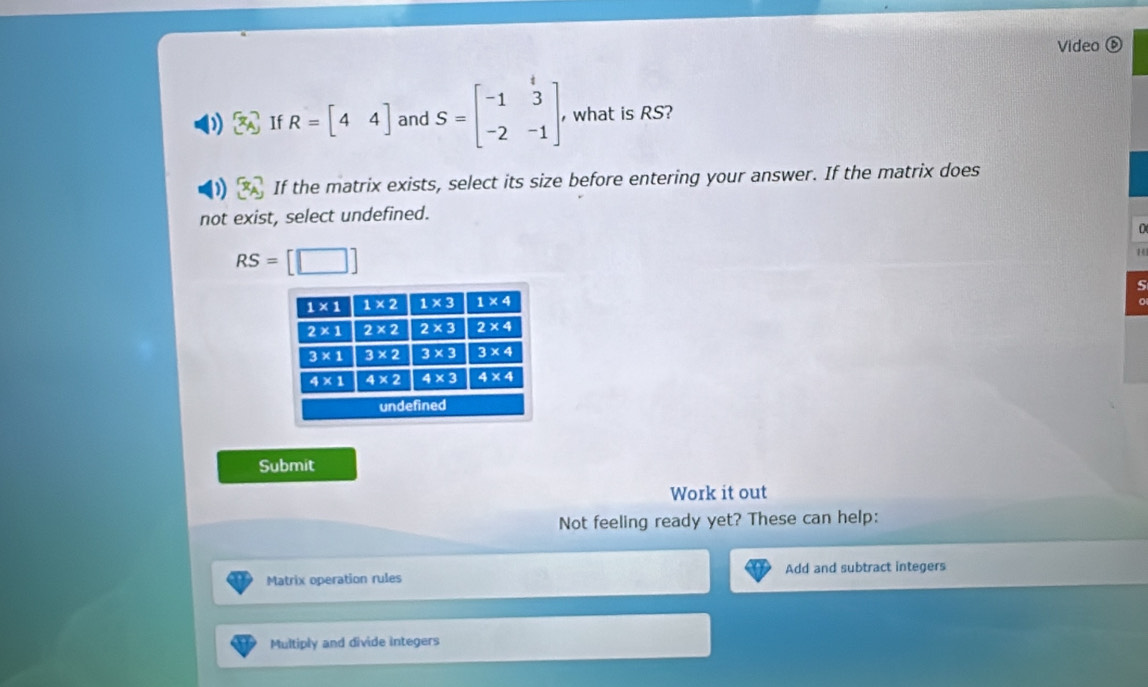 Video ⑥
If R=[44] and S=beginbmatrix -1&3 -2&-1endbmatrix , what is RS?
If the matrix exists, select its size before entering your answer. If the matrix does
not exist, select undefined.
RS=[□ ]
14
5
Submit
Work it out
Not feeling ready yet? These can help:
Matrix operation rules Add and subtract integers
Multiply and divide integers